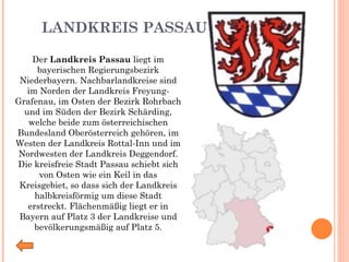 LANDKREIS PASSAU Der  Landkreis Passau  liegt im bayerischen Regierungsbezirk Niederbayern. Nachbarlandkreise sind im Norden der Landkreis Freyung-Grafenau, im Osten der Bezirk Rohrbach und im Süden der Bezirk Schärding, welche beide zum österreichischen Bundesland Oberösterreich gehören, im Westen der Landkreis Rottal-Inn und im Nordwesten der Landkreis Deggendorf. Die kreisfreie Stadt Passau schiebt sich von Osten wie ein Keil in das Kreisgebiet, so dass sich der Landkreis halbkreisförmig um diese Stadt erstreckt. Flächenmäßig liegt er in Bayern auf Platz 3 der Landkreise und bevölkerungsmäßig auf Platz 5. 