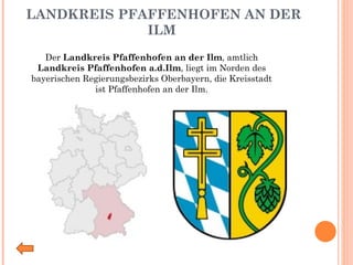 LANDKREIS PFAFFENHOFEN AN DER ILM Der  Landkreis Pfaffenhofen an der Ilm , amtlich  Landkreis Pfaffenhofen a.d.Ilm , liegt im Norden des bayerischen Regierungsbezirks Oberbayern, die Kreisstadt ist Pfaffenhofen an der Ilm. 