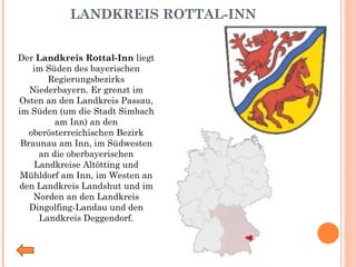 LANDKREIS ROTTAL-INN   Der  Landkreis Rottal-Inn  liegt im Süden des bayerischen Regierungsbezirks Niederbayern. Er grenzt im Osten an den Landkreis Passau, im Süden (um die Stadt Simbach am Inn) an den oberösterreichischen Bezirk Braunau am Inn, im Südwesten an die oberbayerischen Landkreise Altötting und Mühldorf am Inn, im Westen an den Landkreis Landshut und im Norden an den Landkreis Dingolfing-Landau und den Landkreis Deggendorf. 