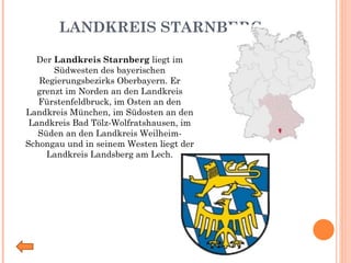 LANDKREIS STARNBERG Der  Landkreis Starnberg  liegt im Südwesten des bayerischen Regierungsbezirks Oberbayern. Er grenzt im Norden an den Landkreis Fürstenfeldbruck, im Osten an den Landkreis München, im Südosten an den Landkreis Bad Tölz-Wolfratshausen, im Süden an den Landkreis Weilheim-Schongau und in seinem Westen liegt der Landkreis Landsberg am Lech. 