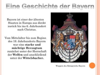 Bayern ist einer der ältesten Staaten in Europa aus direkt zurück bis ins 6. Jahrhundert nach Christus. Vom Mittelalter bis zum Beginn des 19. Jahrhunderts Bayern war eine  starke und mächtige Herzogtum  zunächst unter der Herrschaft der  Welfen  und anschließend unter der  Wittelsbacher. Wappen des Königreichs Bayern 
