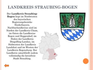 LANDKREIS STRAUBING-BOGEN Der  Landkreis Straubing-Bogen  liegt im Nordwesten des bayerischen Regierungsbezirks Niederbayern. Nachbarlandkreise sind im Norden der Landkreis Cham, im Osten die Landkreise Regen und Deggendorf, im Süden der Landkreis Dingolfing-Landau, im Südwesten der Landkreis Landshut und im Westen der Landkreis Regensburg. Der Landkreis umschließt zudem vollständig die kreisfreie Stadt Straubing. 