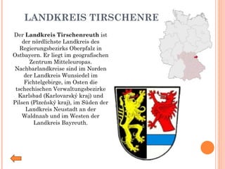 LANDKREIS TIRSCHENREUTH Der  Landkreis Tirschenreuth  ist der nördlichste Landkreis des Regierungsbezirks   Oberpfalz in Ostbayern. Er liegt im geografischen Zentrum Mitteleuropas. Nachbarlandkreise sind im Norden der Landkreis Wunsiedel im Fichtelgebirge, im Osten die tschechischen Verwaltungsbezirke Karlsbad (Karlovarský kraj) und Pilsen (Plzeňský kraj), im Süden der Landkreis Neustadt an der Waldnaab   und im Westen der Landkreis Bayreuth. 
