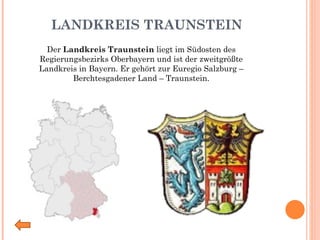 LANDKREIS TRAUNSTEIN Der  Landkreis Traunstein  liegt im Südosten des Regierungsbezirks Oberbayern und ist der zweitgrößte Landkreis in Bayern. Er gehört zur Euregio Salzburg – Berchtesgadener Land – Traunstein. 