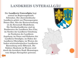 LANDKREIS UNTERALLGÄU Der  Landkreis Unterallgäu  liegt zentral im Regierungsbezirk Schwaben. Der oberschwäbische Landkreis gehört zur Planungsregion Donau-Iller. Sitz der Kreisverwaltung ist die Kreisstadt Mindelheim. Die Nachbarlandkreise sind im Nordwesten der Landkreis Neu-Ulm; im Norden der Landkreis Günzburg; im Nordosten der Landkreis Augsburg; im Osten und Südosten der Landkreis Ostallgäu; im Süden der Landkreis Oberallgäu; im Westen die baden-württembergischen Landkreise Ravensburg sowie Biberach. Die Exklave Buxheim im Westen wird durch die kreisfreie Stadt Memmingen vom übrigen Kreisgebiet getrennt. 