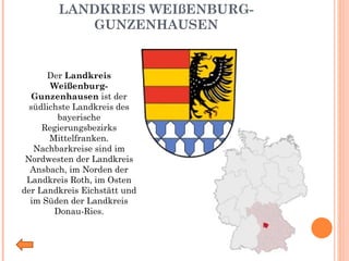 LANDKREIS WEIßENBURG-GUNZENHAUSEN Der  Landkreis Weißenburg-Gunzenhausen  ist der südlichste Landkreis des bayerische Regierungsbezirks Mittelfranken. Nachbarkreise sind im Nordwesten der Landkreis Ansbach, im Norden der Landkreis Roth, im Osten der Landkreis Eichstätt und im Süden der Landkreis Donau-Ries. 