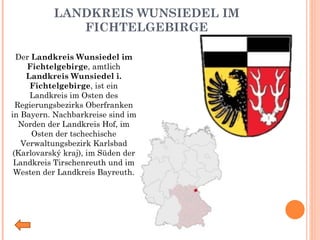 LANDKREIS WUNSIEDEL IM FICHTELGEBIRGE Der  Landkreis Wunsiedel im Fichtelgebirge , amtlich  Landkreis Wunsiedel i. Fichtelgebirge , ist ein Landkreis im Osten des Regierungsbezirks Oberfranken in Bayern. Nachbarkreise sind im Norden der Landkreis Hof, im Osten der tschechische Verwaltungsbezirk Karlsbad (Karlovarský kraj), im Süden der Landkreis Tirschenreuth und im Westen der Landkreis Bayreuth. 