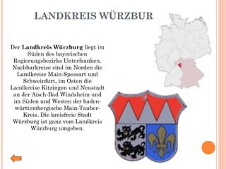 LANDKREIS WÜRZBURG Der  Landkreis Würzburg  liegt im Süden des bayerischen Regierungsbezirks Unterfranken. Nachbarkreise sind im Norden die Landkreise Main-Spessart und Schweinfurt, im Osten die Landkreise Kitzingen und Neustadt an der Aisch-Bad Windsheim und im Süden und Westen der baden-württembergische Main-Tauber-Kreis. Die kreisfreie Stadt Würzburg ist ganz vom Landkreis Würzburg umgeben. 