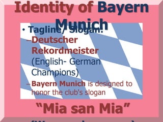 Identity of Bayern
         Munich
 • Tagline/ Slogan:
 –Deutscher
  Rekordmeister
  (English- German
  Champions)
 – Bayern Munich is designed to
   honor the club's slogan

   “Mia san Mia”
 