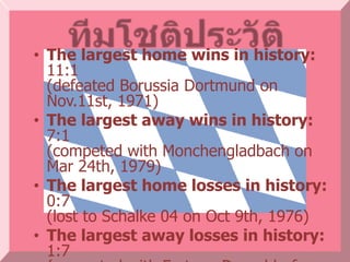 • The largest home wins in history:
  11:1
  (defeated Borussia Dortmund on
  Nov.11st, 1971)
• The largest away wins in history:
  7:1
  (competed with Monchengladbach on
  Mar 24th, 1979)
• The largest home losses in history:
  0:7
  (lost to Schalke 04 on Oct 9th, 1976)
• The largest away losses in history:
  1:7
 