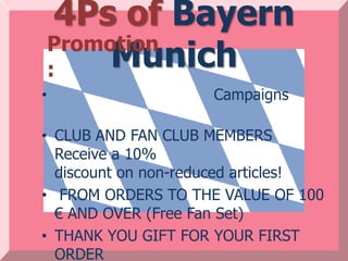 4Ps of Bayern
    Promotion
    :    Munich
•                    Campaigns

• CLUB AND FAN CLUB MEMBERS
  Receive a 10%
  discount on non-reduced articles!
• FROM ORDERS TO THE VALUE OF 100
  € AND OVER (Free Fan Set)
• THANK YOU GIFT FOR YOUR FIRST
  ORDER
 