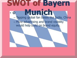 SWOT of Bayern
 • O Munich
 – Tapping global fan bases like India, China
 – More advertising and brand visibility
   would help build on brand equity.
 