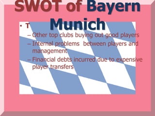 SWOT of Bayern
 • T Munich
 – Other top clubs buying out good players
 – Internal problems between players and
   management
 – Financial debts incurred due to expensive
   player transfers
 