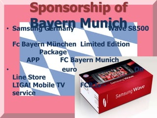 Sponsorship of
      Bayern Munich S8500
• Samsung Germany Wave

  Fc Bayern München Limited Edition
          Package
      APP       FC Bayern Munich
•               euro                On
  Line Store
  LIGA! Mobile TV    FCB.tv -
  service
 