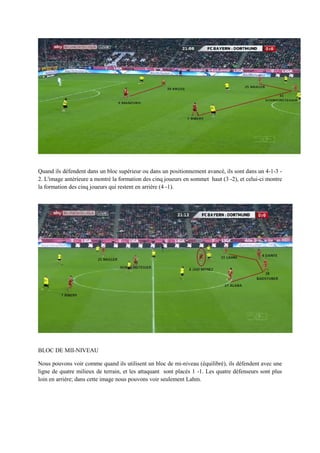 Quand ils défendent dans un bloc supérieur ou dans un positionnement avancé, ils sont dans un 4-1-3 2. L'image antérieure a montré la formation des cinq joueurs en sommet haut (3 -2), et celui-ci montre
la formation des cinq joueurs qui restent en arrière (4 -1).

BLOC DE MII-NIVEAU
Nous pouvons voir comme quand ils utilisent un bloc de mi-niveau (équilibré), ils défendent avec une
ligne de quatre milieux de terrain, et les attaquant sont placés 1 -1. Les quatre défenseurs sont plus
loin en arrière; dans cette image nous pouvons voir seulement Lahm.

 