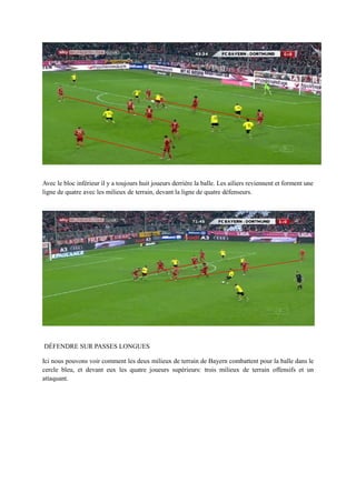 Avec le bloc inférieur il y a toujours huit joueurs derrière la balle. Les ailiers reviennent et forment une
ligne de quatre avec les milieux de terrain, devant la ligne de quatre défenseurs.

DÉFENDRE SUR PASSES LONGUES
Ici nous pouvons voir comment les deux milieux de terrain de Bayern combattent pour la balle dans le
cercle bleu, et devant eux les quatre joueurs supérieurs: trois milieux de terrain offensifs et un
attaquant.

 