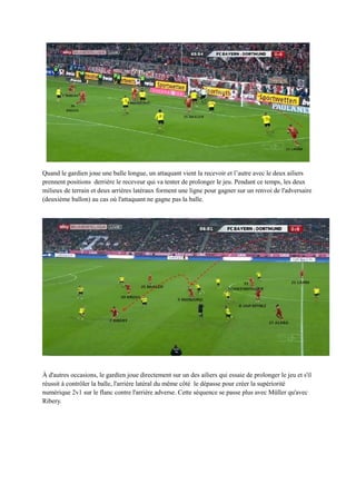 Quand le gardien joue une balle longue, un attaquant vient la recevoir et l’autre avec le deux ailiers
prennent positions derrière le receveur qui va tenter de prolonger le jeu. Pendant ce temps, les deux
milieux de terrain et deux arrières latéraux forment une ligne pour gagner sur un renvoi de l'adversaire
(deuxième ballon) au cas où l'attaquant ne gagne pas la balle.

À d'autres occasions, le gardien joue directement sur un des ailiers qui essaie de prolonger le jeu et s'il
réussit à contrôler la balle, l'arrière latéral du même côté le dépasse pour créer la supériorité
numérique 2v1 sur le flanc contre l'arrière adverse. Cette séquence se passe plus avec Müller qu'avec
Ribery.

 