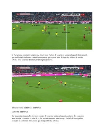 Si l'adversaire commence un pressing fort, il reste l'option de jouer avec un des attaquants directement,
qui rend la balle de la tête, à un milieu en course qui traverse ainsi la ligne de milieux de terrain
adverse pour faire face directement à la ligne défensive.

TRANSITION DÉFENSE- ATTAQUE
CONTRE-ATTAQUE
Sur les contre-attaques, les bavarois essaient de jouer sur un des attaquants, qui crée des occasions
pour l'équipe en rendant la balle de la tête ou en se tournant pour envoyer la balle à l'autre pointe
avancée, en seulement deux passes qui atteignent le but adverse.

 