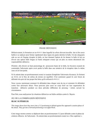PHASE DÉFENSIVE
DEFENSIVE PHASE
Défensivement, la formation est un 4-4-1-1 dans laquelle les ailiers doivent travailler dur et être assez
habile à se replacer pour former rapidement deux lignes de quatre derrière la balle. Un des attaquants
aide au cas où l'équipe récupère la balle, en leur donnant l'option de lui donner la balle (à lui) ou
d'avoir une option balle longue (à l'autre attaquant avancé qui est plus ou moins déconnecté des
responsabilités défensive.
D'entrée- afin d'avoir un haut pourcentage de possession haute de la balle, les bavarois essaient de
contraindre l'adversaire après avoir perdu la balle dans une tentative de la récupérer dans la même
zone où ils l'ont perdu.
Si ils entrent dans un positionnement avancé et essaient d'empêcher l'adversaire d'avancer, ils forment
un 4-4-2, où le bloc de milieu du terrain est équilibré. C'est seulement quand ils sont forcés de
défendre très près de leur propre but faites qu'ils utilisent le 4-4-1-1
Nous voyons maintenant comment ils défendent dans chaque zone du ton et comment ils défendent
contre leur adversaire direct. Nous pouvons jeter aussi un coup d'œil sur leur organisation de
transition défensive pendant ces deux périodes différentes de pressing / retrait, suivant les
circonstances.
Pour finir, nous analyserons les situations défensives sur balles arrêtées contre le Bayern.

JEU DE LA COMBINAISON DÉFENSIVE
BLOC SUPÉRIEURFENSIVE COMBINATION PLAY
UPPER BLOCK
This image shows how they move into a 3-2 positioning to defend against the opponent's creation phase of
the attack. They get into a forward positioning or an upper block.

Cette image montre comme se déplacent dans un positionnement 3-2 pour défendre contre la phase de
création offensive de l'adversaire . Ils entrent dans un positionnement avancé ou « bloc supérieur ».

 