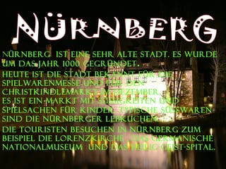 N ÜRNBERG  ist eine sehr alte Stadt. Es wurde um das Jahr 1000 gegrÜndet . Heute ist die Stadt bekannt für die Spielwarenmesse und fÜR den Christkindlemarkt im Dezember.  Es ist ein Markt mit Süßigkeiten und Spielsachen fÜR   Kinder. Typische SÜSSWAREN   sind die Nürnberger Lebkuchen. Die Touristen besuchen in Nürnberg zum Beispiel die Lorenzkirche , das Germanische Nationalmuseum  und das Heilig-Geist-Spital.   NÜRNBERG 