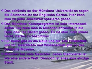 Das schönste an der Münchner Universität-so sagen die Studenten-ist der Englische Garten. Hier kann man zu jeder Jahreszeit spazieren gehen. Das Münchner Kulturprogramm ist sehr interessant. Jeden Tag kann man in München entweder in die Oper oder ins Ballett gehen. Es ist aber nicht immer leicht, Karten zu bekommen Für Kunst gibt es die Neue und die Alte Pinakothek und für  Geschichte und Wissenschaft gibt es das Deutsche Museum. München hat viele Gesichter. Jedes Stadtviertel ist wie eine andere Welt. Dennoch ist alles eine einzige Stadt.  