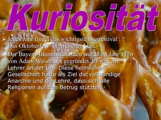 Jedes Jahr findet das wichtigste Bierfestival : “ Das Oktoberfest” in München statt. Der Bayern-Illuminatenorden wurde im Jahr 1776 von Adam Weishaupt gegründet. Er war ein  Lehrer an der Uni. Diese heimliche Gesellschaft hatte als Ziel die vollst ä ndige Anarchie und die Lehre, dass sich alle Religionen auf den Betrug stützten.  Kuriosität 