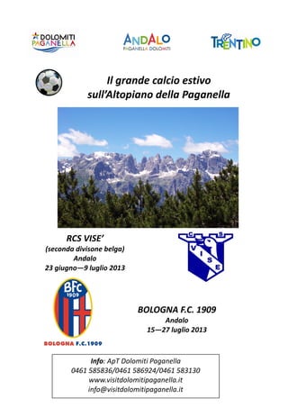 Il grande calcio estivo
sull’Altopiano della Paganella

RCS VISE’
(seconda divisone belga)
Andalo
23 giugno—9 luglio 2013

BOLOGNA F.C. 1909
Andalo
15—27 luglio 2013

Info: ApT Dolomiti Paganella
0461 585836/0461 586924/0461 583130
www.visitdolomitipaganella.it
info@visitdolomitipaganella.it

 