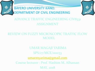 BAYERO UNIVERSITY KANO.
DEPARTMENT OF CIVIL ENGINEERING
ADVANCE TRAFFIC ENGINEERING CIV8331
ASSIGNMENT
REVIEW ON FUZZY MICROSCOPIC TRAFFIC FLOW
MODEL
UMAR MAGAJI YARIMA
SPS/17/MCE/00033
umarmyarima@gmail.com
Course lecturer : Prof. Hashim M. Alhassan
MAY, 2018
 
