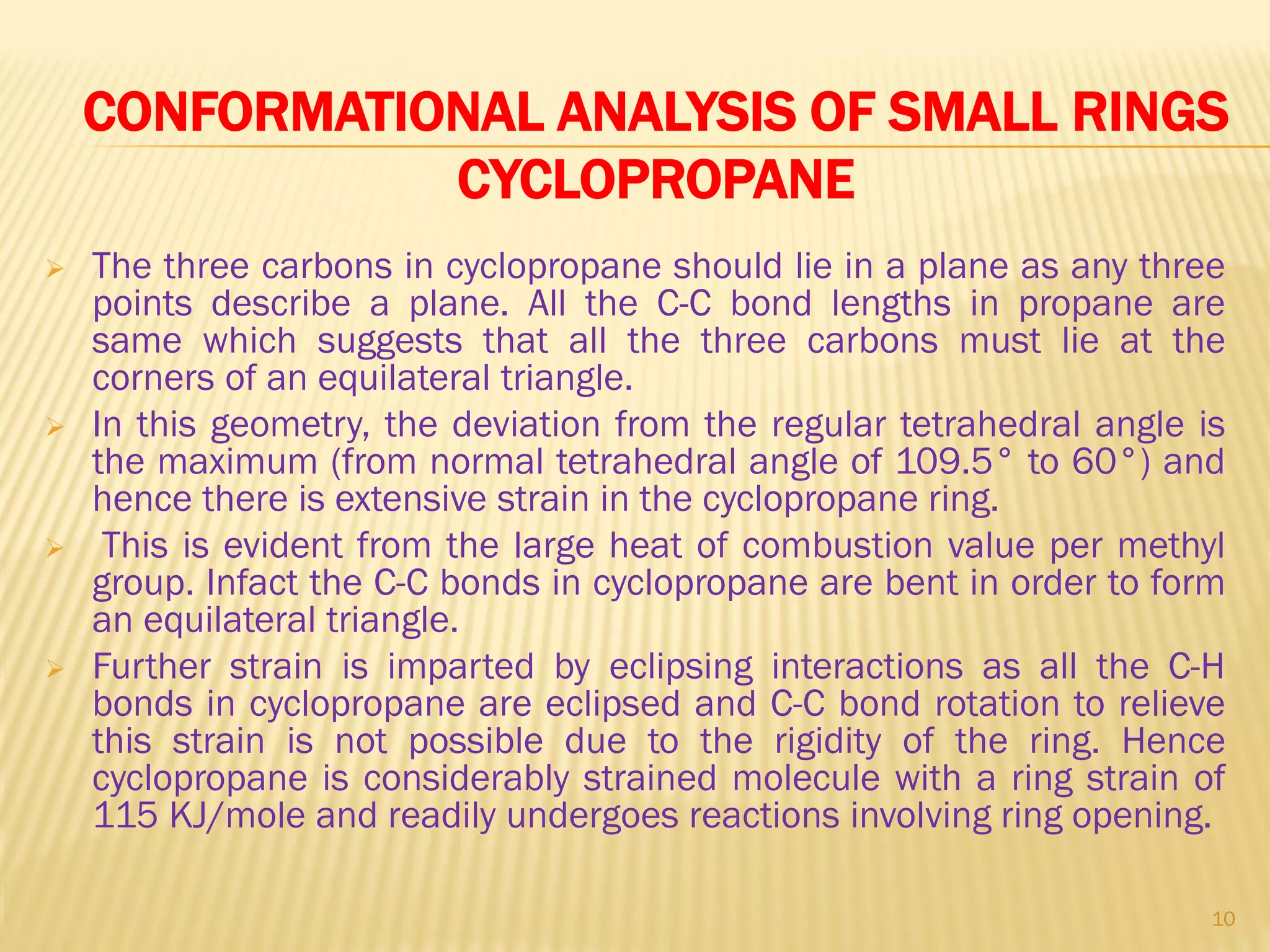 CONFORMATIONAL ANALYSIS OF SMALL RINGS
CYCLOPROPANE
 The three carbons in cyclopropane should lie in a plane as any three
points describe a plane. All the C-C bond lengths in propane are
same which suggests that all the three carbons must lie at the
corners of an equilateral triangle.
 In this geometry, the deviation from the regular tetrahedral angle is
the maximum (from normal tetrahedral angle of 109.5° to 60°) and
hence there is extensive strain in the cyclopropane ring.
 This is evident from the large heat of combustion value per methyl
group. Infact the C-C bonds in cyclopropane are bent in order to form
an equilateral triangle.
 Further strain is imparted by eclipsing interactions as all the C-H
bonds in cyclopropane are eclipsed and C-C bond rotation to relieve
this strain is not possible due to the rigidity of the ring. Hence
cyclopropane is considerably strained molecule with a ring strain of
115 KJ/mole and readily undergoes reactions involving ring opening.
10
 