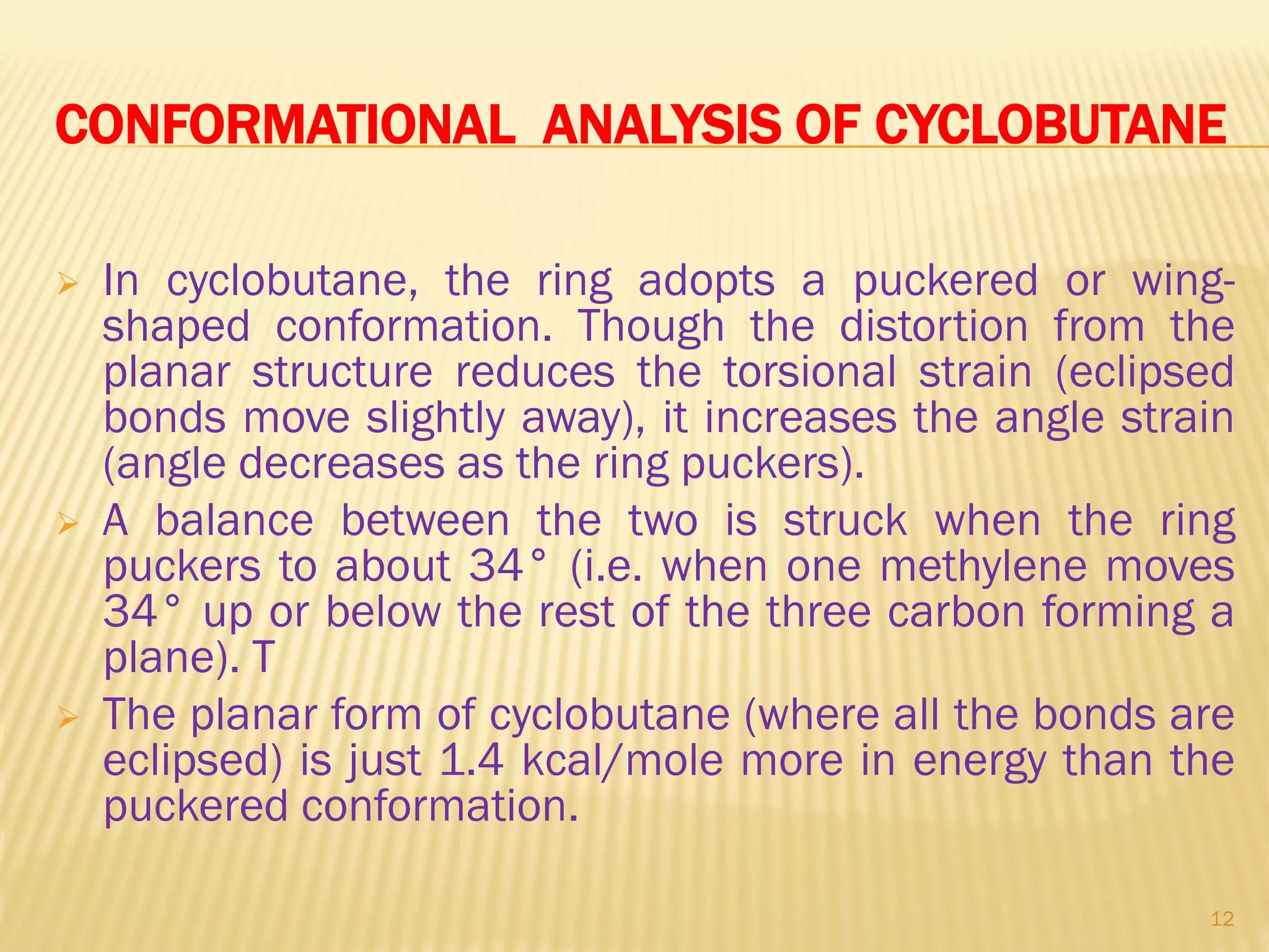CONFORMATIONAL ANALYSIS OF CYCLOBUTANE
 In cyclobutane, the ring adopts a puckered or wing-
shaped conformation. Though the distortion from the
planar structure reduces the torsional strain (eclipsed
bonds move slightly away), it increases the angle strain
(angle decreases as the ring puckers).
 A balance between the two is struck when the ring
puckers to about 34° (i.e. when one methylene moves
34° up or below the rest of the three carbon forming a
plane). T
 The planar form of cyclobutane (where all the bonds are
eclipsed) is just 1.4 kcal/mole more in energy than the
puckered conformation.
12
 