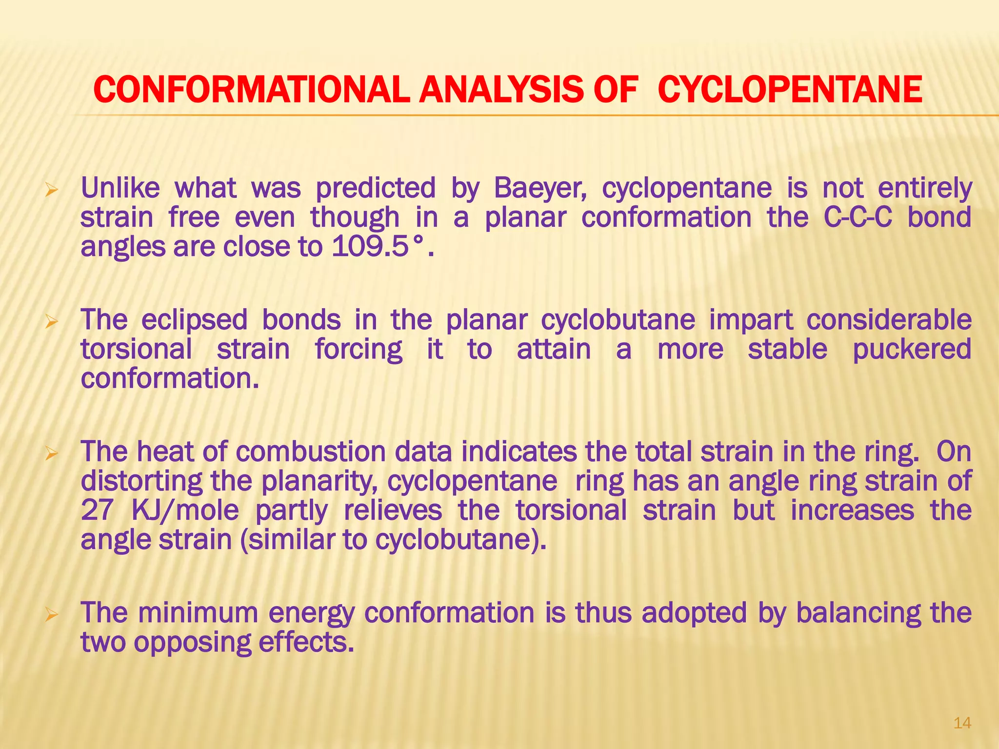 CONFORMATIONAL ANALYSIS OF CYCLOPENTANE
 Unlike what was predicted by Baeyer, cyclopentane is not entirely
strain free even though in a planar conformation the C-C-C bond
angles are close to 109.5°.
 The eclipsed bonds in the planar cyclobutane impart considerable
torsional strain forcing it to attain a more stable puckered
conformation.
 The heat of combustion data indicates the total strain in the ring. On
distorting the planarity, cyclopentane ring has an angle ring strain of
27 KJ/mole partly relieves the torsional strain but increases the
angle strain (similar to cyclobutane).
 The minimum energy conformation is thus adopted by balancing the
two opposing effects.
14
 
