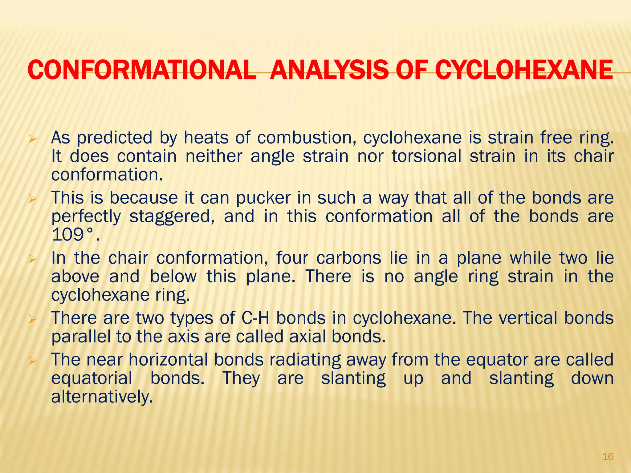 CONFORMATIONAL ANALYSIS OF CYCLOHEXANE
 As predicted by heats of combustion, cyclohexane is strain free ring.
It does contain neither angle strain nor torsional strain in its chair
conformation.
 This is because it can pucker in such a way that all of the bonds are
perfectly staggered, and in this conformation all of the bonds are
109°.
 In the chair conformation, four carbons lie in a plane while two lie
above and below this plane. There is no angle ring strain in the
cyclohexane ring.
 There are two types of C-H bonds in cyclohexane. The vertical bonds
parallel to the axis are called axial bonds.
 The near horizontal bonds radiating away from the equator are called
equatorial bonds. They are slanting up and slanting down
alternatively.
16
 