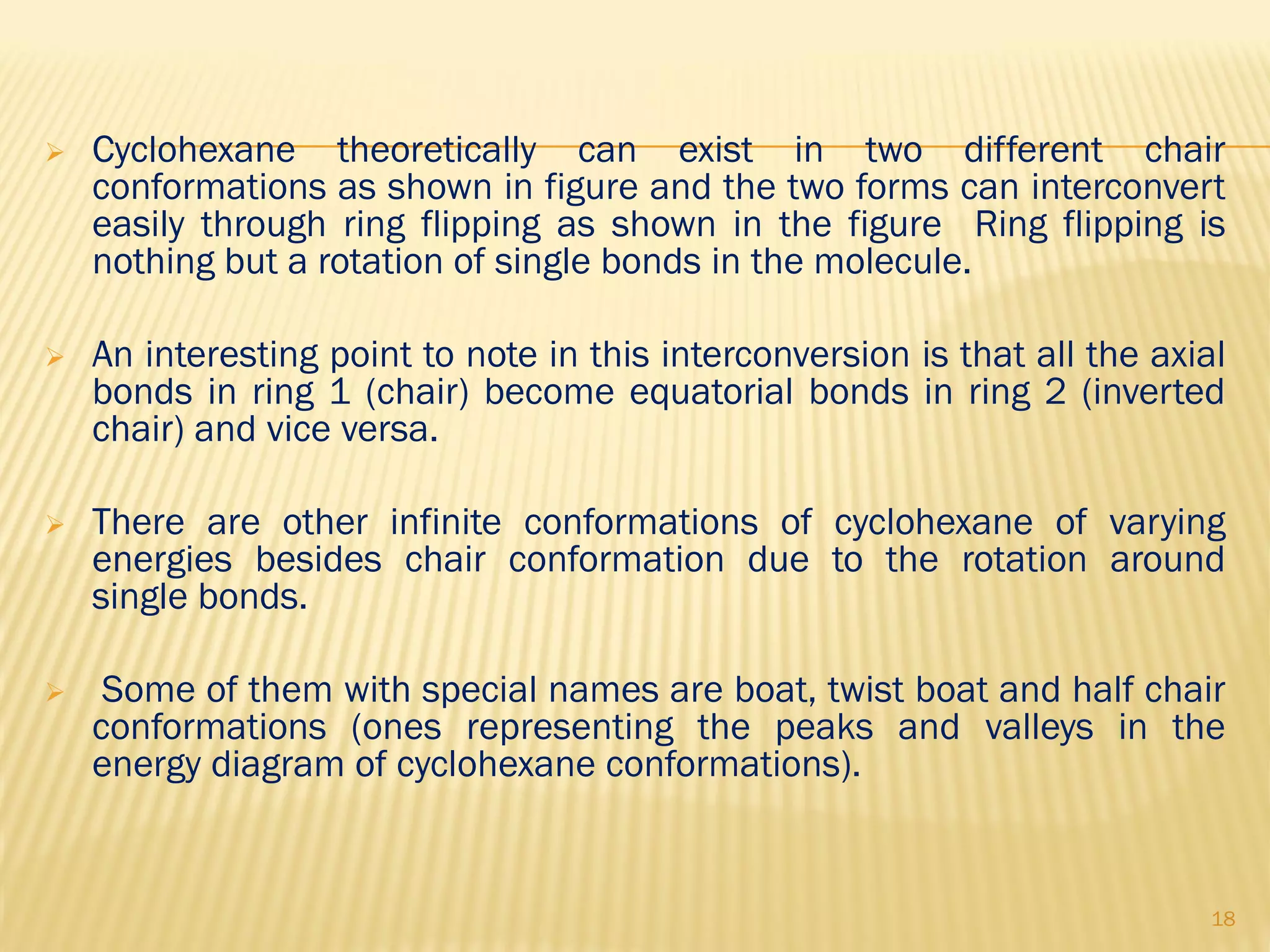  Cyclohexane theoretically can exist in two different chair
conformations as shown in figure and the two forms can interconvert
easily through ring flipping as shown in the figure Ring flipping is
nothing but a rotation of single bonds in the molecule.
 An interesting point to note in this interconversion is that all the axial
bonds in ring 1 (chair) become equatorial bonds in ring 2 (inverted
chair) and vice versa.
 There are other infinite conformations of cyclohexane of varying
energies besides chair conformation due to the rotation around
single bonds.
 Some of them with special names are boat, twist boat and half chair
conformations (ones representing the peaks and valleys in the
energy diagram of cyclohexane conformations).
18
 