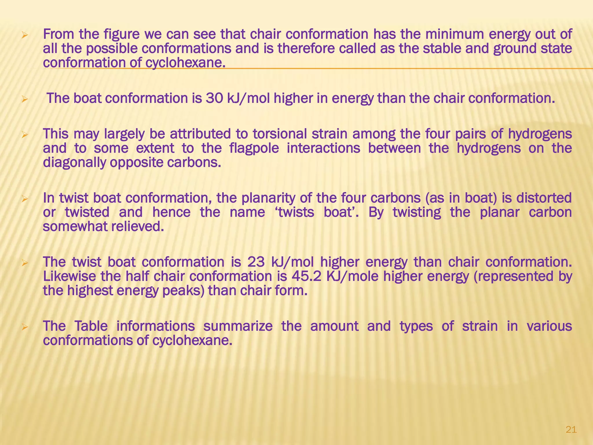  From the figure we can see that chair conformation has the minimum energy out of
all the possible conformations and is therefore called as the stable and ground state
conformation of cyclohexane.
 The boat conformation is 30 kJ/mol higher in energy than the chair conformation.
 This may largely be attributed to torsional strain among the four pairs of hydrogens
and to some extent to the flagpole interactions between the hydrogens on the
diagonally opposite carbons.
 In twist boat conformation, the planarity of the four carbons (as in boat) is distorted
or twisted and hence the name ‘twists boat’. By twisting the planar carbon
somewhat relieved.
 The twist boat conformation is 23 kJ/mol higher energy than chair conformation.
Likewise the half chair conformation is 45.2 KJ/mole higher energy (represented by
the highest energy peaks) than chair form.
 The Table informations summarize the amount and types of strain in various
conformations of cyclohexane.
21
 