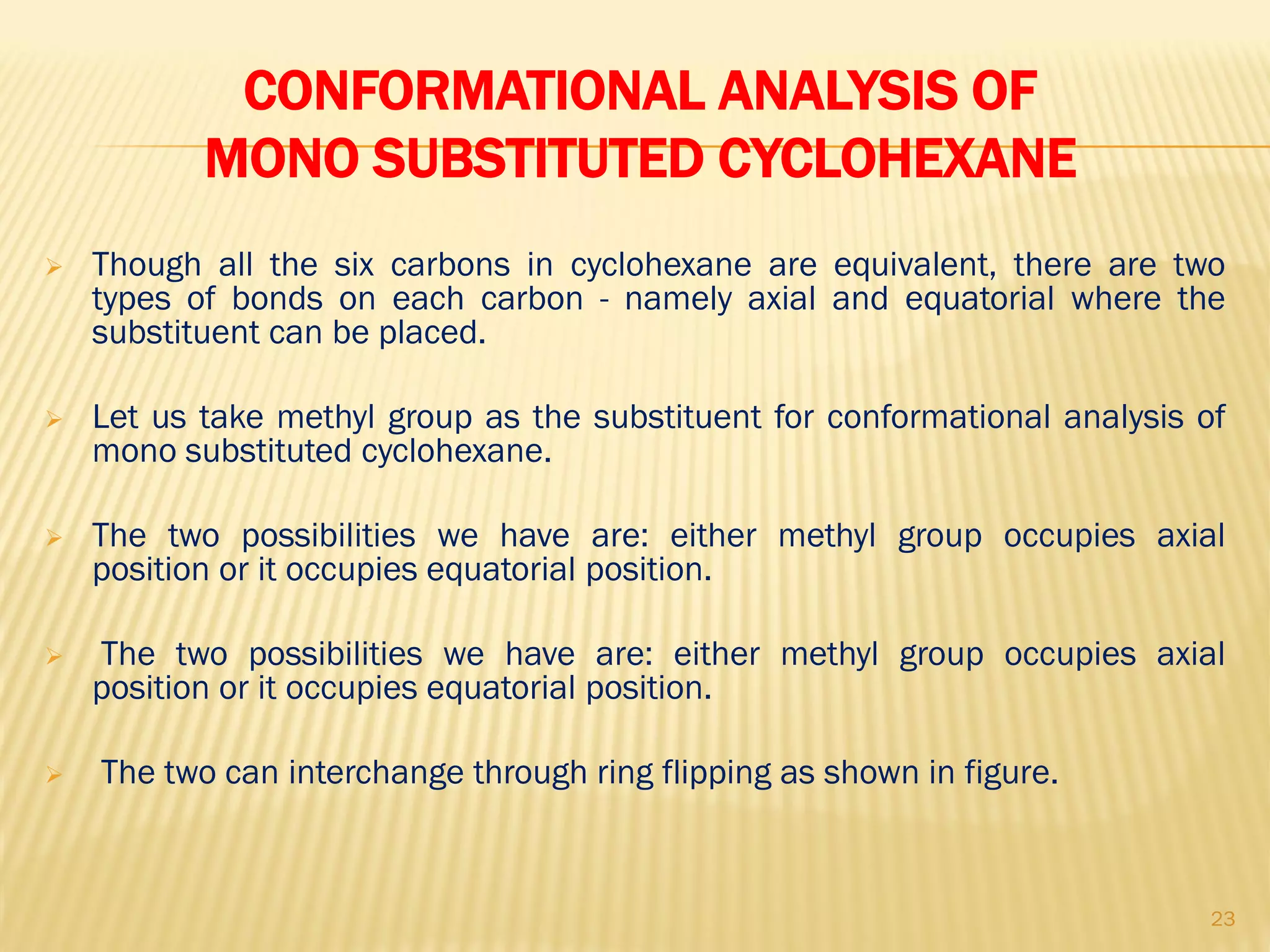 CONFORMATIONAL ANALYSIS OF
MONO SUBSTITUTED CYCLOHEXANE
 Though all the six carbons in cyclohexane are equivalent, there are two
types of bonds on each carbon - namely axial and equatorial where the
substituent can be placed.
 Let us take methyl group as the substituent for conformational analysis of
mono substituted cyclohexane.
 The two possibilities we have are: either methyl group occupies axial
position or it occupies equatorial position.
 The two possibilities we have are: either methyl group occupies axial
position or it occupies equatorial position.
 The two can interchange through ring flipping as shown in figure.
23
 