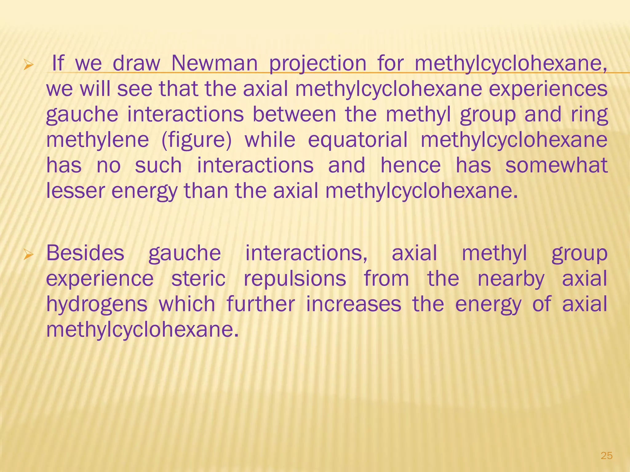  If we draw Newman projection for methylcyclohexane,
we will see that the axial methylcyclohexane experiences
gauche interactions between the methyl group and ring
methylene (figure) while equatorial methylcyclohexane
has no such interactions and hence has somewhat
lesser energy than the axial methylcyclohexane.
 Besides gauche interactions, axial methyl group
experience steric repulsions from the nearby axial
hydrogens which further increases the energy of axial
methylcyclohexane.
25
 