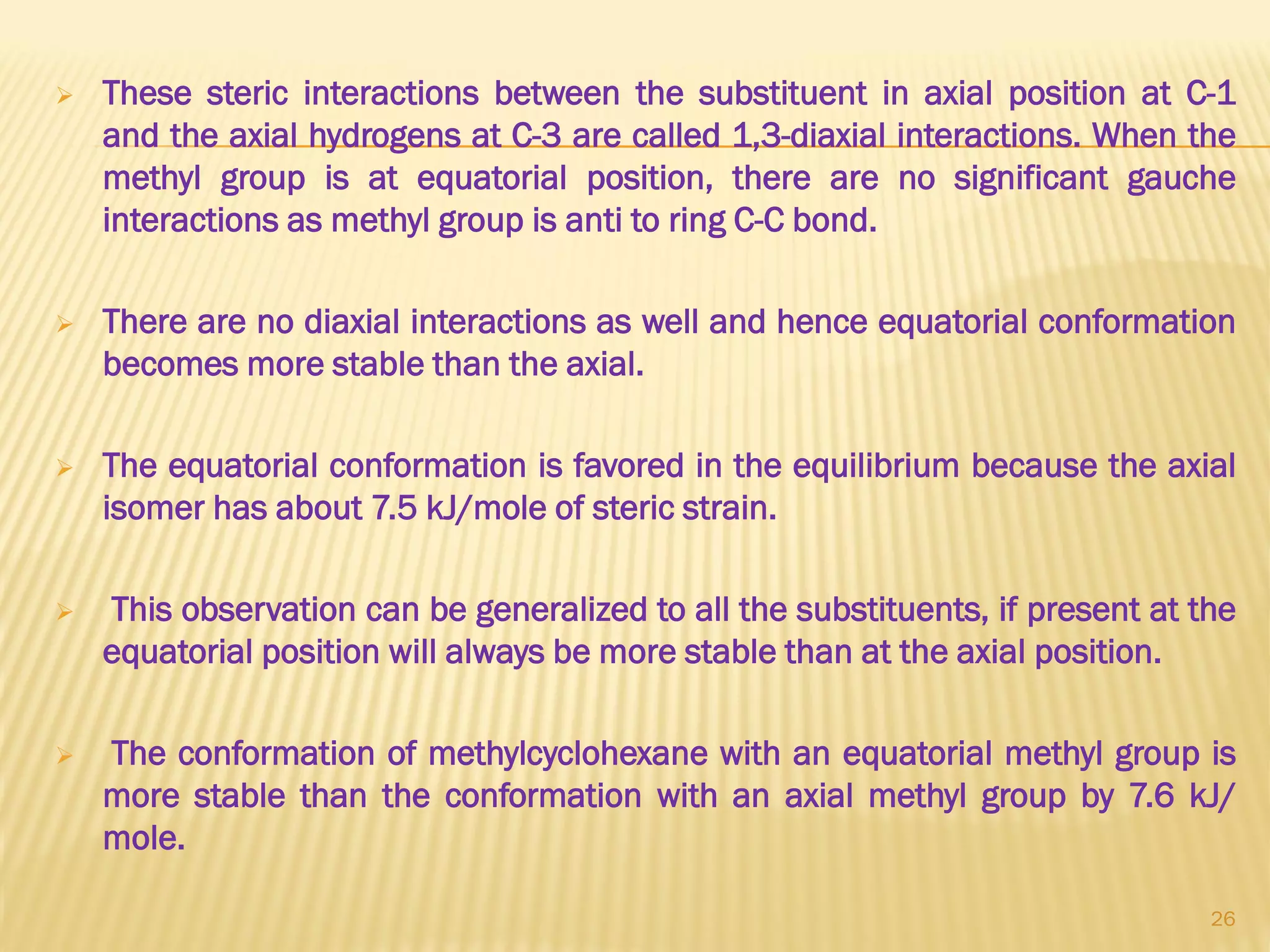  These steric interactions between the substituent in axial position at C-1
and the axial hydrogens at C-3 are called 1,3-diaxial interactions. When the
methyl group is at equatorial position, there are no significant gauche
interactions as methyl group is anti to ring C-C bond.
 There are no diaxial interactions as well and hence equatorial conformation
becomes more stable than the axial.
 The equatorial conformation is favored in the equilibrium because the axial
isomer has about 7.5 kJ/mole of steric strain.
 This observation can be generalized to all the substituents, if present at the
equatorial position will always be more stable than at the axial position.
 The conformation of methylcyclohexane with an equatorial methyl group is
more stable than the conformation with an axial methyl group by 7.6 kJ/
mole.
26
 