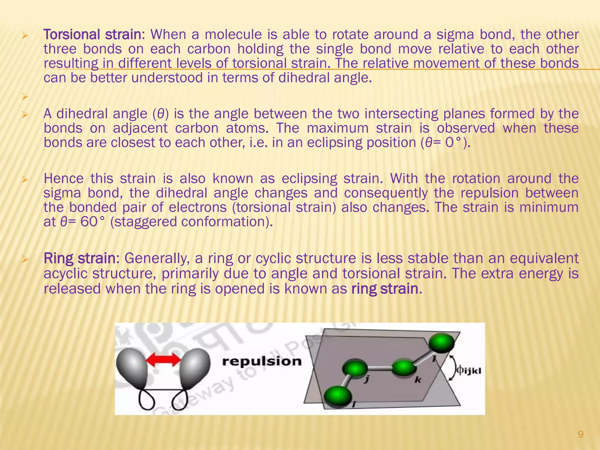  Torsional strain: When a molecule is able to rotate around a sigma bond, the other
three bonds on each carbon holding the single bond move relative to each other
resulting in different levels of torsional strain. The relative movement of these bonds
can be better understood in terms of dihedral angle.

 A dihedral angle (θ) is the angle between the two intersecting planes formed by the
bonds on adjacent carbon atoms. The maximum strain is observed when these
bonds are closest to each other, i.e. in an eclipsing position (θ= 0°).
 Hence this strain is also known as eclipsing strain. With the rotation around the
sigma bond, the dihedral angle changes and consequently the repulsion between
the bonded pair of electrons (torsional strain) also changes. The strain is minimum
at θ= 60° (staggered conformation).
 Ring strain: Generally, a ring or cyclic structure is less stable than an equivalent
acyclic structure, primarily due to angle and torsional strain. The extra energy is
released when the ring is opened is known as ring strain.
9
 