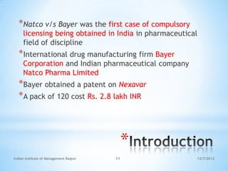 *Natco v/s Bayer was the first case of compulsory
     licensing being obtained in India in pharmaceutical
     field of discipline
  *International drug manufacturing firm Bayer
     Corporation and Indian pharmaceutical company
     Natco Pharma Limited
  *Bayer obtained a patent on Nexavar
  *A pack of 120 cost Rs. 2.8 lakh INR



                                             *
Indian Institute of Management Raipur   11             12/7/2012
 