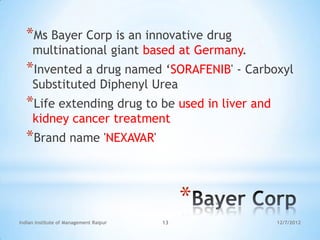 *Ms Bayer Corp is an innovative drug
     multinational giant based at Germany.
  *Invented a drug named ‗SORAFENIB' - Carboxyl
     Substituted Diphenyl Urea
  *Life extending drug to be used in liver and
     kidney cancer treatment
  *Brand name 'NEXAVAR'


                                             *
Indian Institute of Management Raipur   13       12/7/2012
 