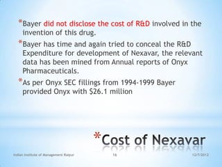 *Bayer did not disclose the cost of R&D involved in the
     invention of this drug.
  *Bayer has time and again tried to conceal the R&D
     Expenditure for development of Nexavar, the relevant
     data has been mined from Annual reports of Onyx
     Pharmaceuticals.
  *As per Onyx SEC fillings from 1994-1999 Bayer
     provided Onyx with $26.1 million




                                        *
Indian Institute of Management Raipur       16         12/7/2012
 