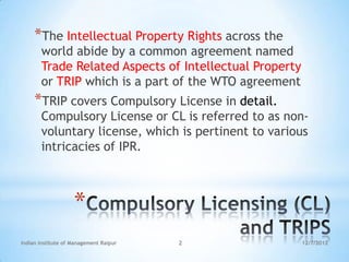 *The Intellectual Property Rights across the
       world abide by a common agreement named
       Trade Related Aspects of Intellectual Property
       or TRIP which is a part of the WTO agreement
     *TRIP covers Compulsory License in detail.
       Compulsory License or CL is referred to as non-
       voluntary license, which is pertinent to various
       intricacies of IPR.



                    *
Indian Institute of Management Raipur   2               12/7/2012
 