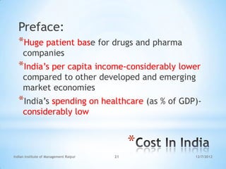 Preface:
  *Huge patient base for drugs and pharma
     companies
  *India‘s per capita income-considerably lower
     compared to other developed and emerging
     market economies
  *India‘s spending on healthcare (as % of GDP)-
     considerably low


                                             *
Indian Institute of Management Raipur   21       12/7/2012
 