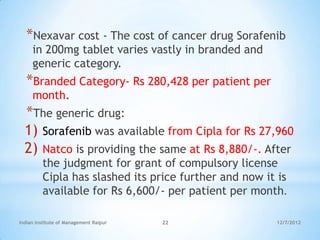 *Nexavar cost - The cost of cancer drug Sorafenib
     in 200mg tablet varies vastly in branded and
     generic category.
  *Branded Category- Rs 280,428 per patient per
     month.
  *The generic drug:
  1) Sorafenib was available from Cipla for Rs 27,960
  2) Natco is providing the same at Rs 8,880/-. After
         the judgment for grant of compulsory license
         Cipla has slashed its price further and now it is
         available for Rs 6,600/- per patient per month.

Indian Institute of Management Raipur   22             12/7/2012
 
