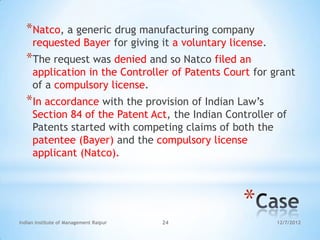 *Natco, a generic drug manufacturing company
     requested Bayer for giving it a voluntary license.
  *The request was denied and so Natco filed an
     application in the Controller of Patents Court for grant
     of a compulsory license.
  *In accordance with the provision of Indian Law‘s
     Section 84 of the Patent Act, the Indian Controller of
     Patents started with competing claims of both the
     patentee (Bayer) and the compulsory license
     applicant (Natco).



                                                 *
Indian Institute of Management Raipur   24                12/7/2012
 