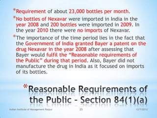 *Requirement of about 23,000 bottles per month.
  *No bottles of Nexavar were imported in India in the
   year 2008 and 200 bottles were imported in 2009. In
   the year 2010 there were no imports of Nexavar.
  *The importance of the time period lies in the fact that
   the Government of India granted Bayer a patent on the
   drug Nexavar in the year 2008 after assessing that
   Bayer would fulfil the ―Reasonable requirements of
   the Public‖ during that period. Also, Bayer did not
   manufacture the drug in India as it focused on imports
   of its bottles.


           *
Indian Institute of Management Raipur   25           12/7/2012
 