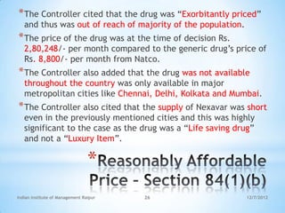 * The Controller cited that the drug was ―Exorbitantly priced‖
   and thus was out of reach of majority of the population.
* The price of the drug was at the time of decision Rs.
   2,80,248/- per month compared to the generic drug‘s price of
   Rs. 8,800/- per month from Natco.
* The Controller also added that the drug was not available
   throughout the country was only available in major
   metropolitan cities like Chennai, Delhi, Kolkata and Mumbai.
* The Controller also cited that the supply of Nexavar was short
   even in the previously mentioned cities and this was highly
   significant to the case as the drug was a ―Life saving drug‖
   and not a ―Luxury Item‖.

                                 *
Indian Institute of Management Raipur   26                    12/7/2012
 