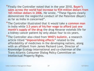 * Finally the Controller noted that in the year 2010, Bayer‘s
  sales across the world had increase to 934 million dollars from
  165 million dollars in 2006. He wrote, ―These figures clearly
  demonstrate the neglectful conduct of the Patentee (Bayer)
  as far as India in concerned‖.
* The Controller illustrated that it would take a common man
  in India while 3.5 years of his/her wage to afford just one
  month‘s supply of the drug the drug Nexavar extends life for
  a kidney cancer patient by only about four to six years.
* The Controller also cited from WHO‘s bulletin, a research
  article titled ―Impoverishing effects‖ related to the
  affordability of medicines in the developing nations, along
  with an affidavit from James Packard Love, Director of
  Knowledge Ecology International and co-chairman of the
  Trans-Atlantic Consumer Dialog Policy Committee on
  Intellectual Property Rights.


Indian Institute of Management Raipur   27                 12/7/2012
 