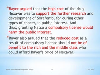 *Bayer argued that the high cost of the drug
   Nexavar was to support the further research and
   development of Sorafenib, for curing other
   types of cancer, in public interest. And
   thus, granting Natco a compulsory license would
   harm the public interest.
*Bayer also argued that the reduced cost as a
   result of compulsory license should not be of
   benefit to the rich and the middle class who
   could afford Bayer‘s price of Nexavar.



Indian Institute of Management Raipur   28     12/7/2012
 