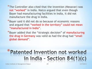 * The Controller also cited that the invention (Nexavar) was
     not ―worked‖ in India. Natco argued that even though
     Bayer had manufacturing facilities in India, it did not
     manufacture the drug in India.
  * Bayer said it did not do so because of economic reasons
     and argued that ―worked in the territory‖ could not mean
     ―manufactured in India‖.
  * Bayer added that the ―strategic decision‖ of manufacturing
     the drug in Germany was valid as had the drug had ―small
     global demand‖.



  *
Indian Institute of Management Raipur   29                     12/7/2012
 